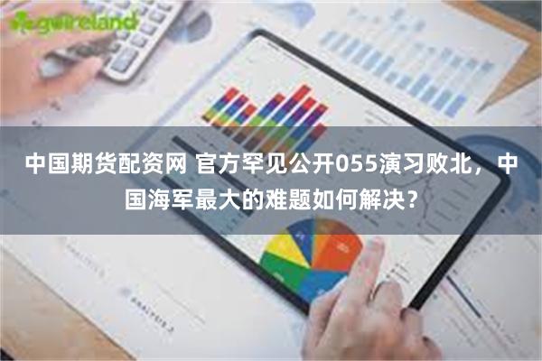 中国期货配资网 官方罕见公开055演习败北，中国海军最大的难题如何解决？