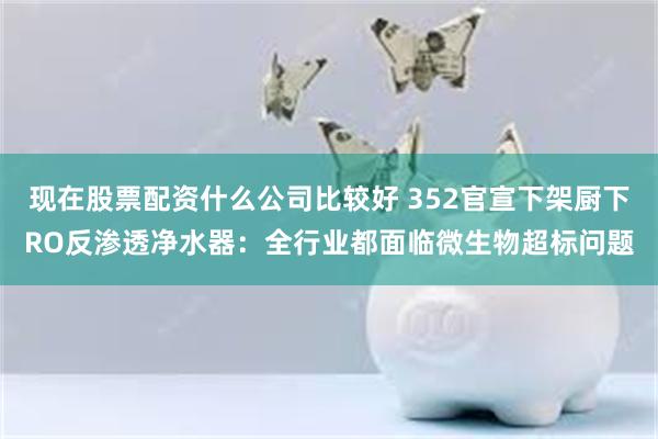 现在股票配资什么公司比较好 352官宣下架厨下RO反渗透净水器：全行业都面临微生物超标问题