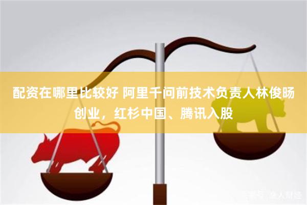 配资在哪里比较好 阿里千问前技术负责人林俊旸创业，红杉中国、腾讯入股