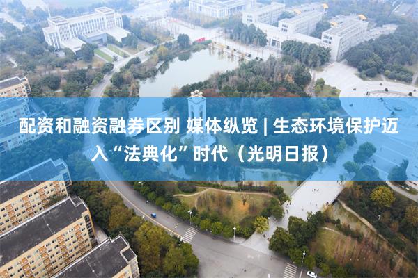 配资和融资融券区别 媒体纵览 | 生态环境保护迈入“法典化”时代（光明日报）