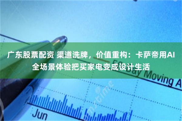 广东股票配资 渠道洗牌,价值重构:卡萨帝用AI全场景体验把买家电变成设计生活
