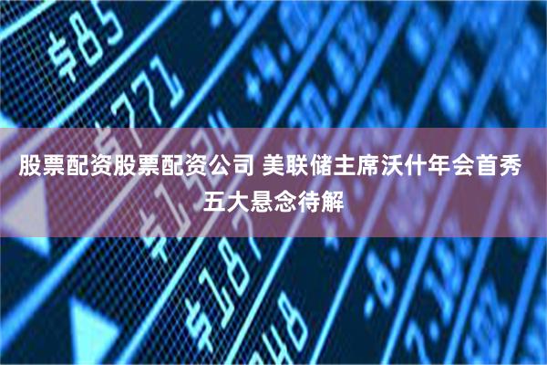 股票配资股票配资公司 美联储主席沃什年会首秀 五大悬念待解