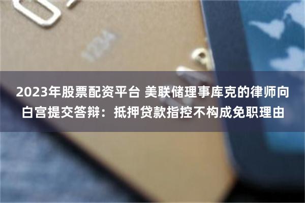 2023年股票配资平台 美联储理事库克的律师向白宫提交答辩：抵押贷款指控不构成免职理由
