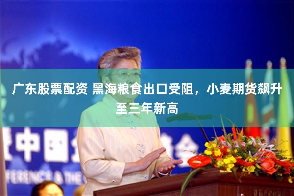 广东股票配资 黑海粮食出口受阻，小麦期货飙升至三年新高