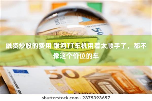 融资炒股的费用 银河TT车机用着太顺手了，都不像这个价位的车