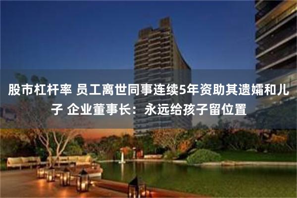 股市杠杆率 员工离世同事连续5年资助其遗孀和儿子 企业董事长：永远给孩子留位置