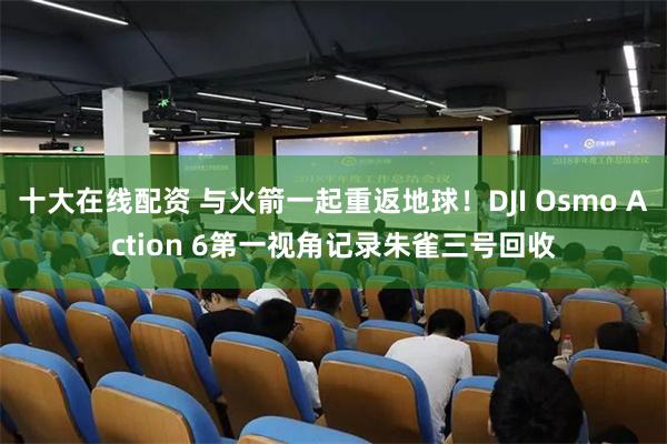 十大在线配资 与火箭一起重返地球！DJI Osmo Action 6第一视角记录朱雀三号回收