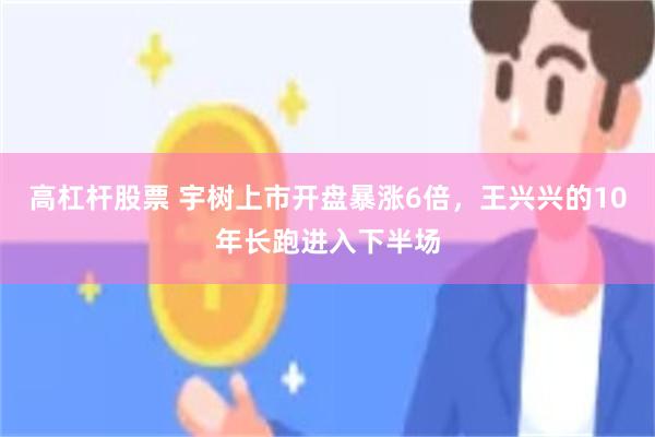高杠杆股票 宇树上市开盘暴涨6倍，王兴兴的10年长跑进入下半场