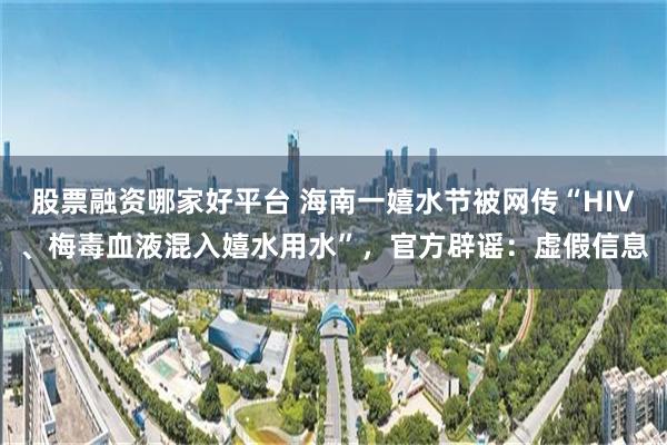 股票融资哪家好平台 海南一嬉水节被网传“HIV、梅毒血液混入嬉水用水”，官方辟谣：虚假信息