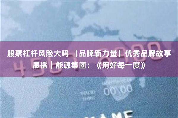 股票杠杆风险大吗 【品牌新力量】优秀品牌故事展播｜能源集团：《用好每一度》