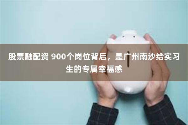 股票融配资 900个岗位背后，是广州南沙给实习生的专属幸福感