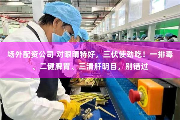 场外配资公司 对眼睛特好，三伏使劲吃！一排毒、二健脾胃、三清肝明目，别错过