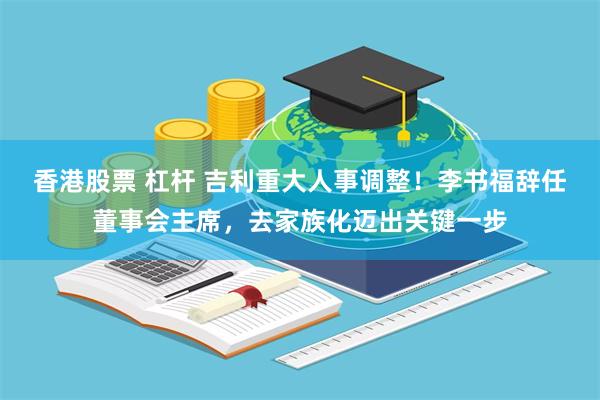 香港股票 杠杆 吉利重大人事调整!李书福辞任董事会主席,去家族化迈出关键一步