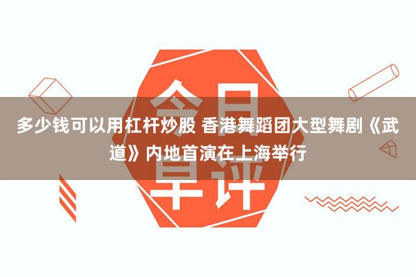 多少钱可以用杠杆炒股 香港舞蹈团大型舞剧《武道》内地首演在上海举行