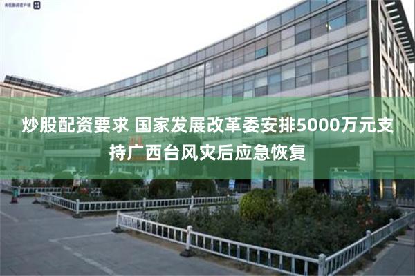 炒股配资要求 国家发展改革委安排5000万元支持广西台风灾后应急恢复