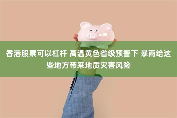 香港股票可以杠杆 高温黄色省级预警下 暴雨给这些地方带来地质灾害风险