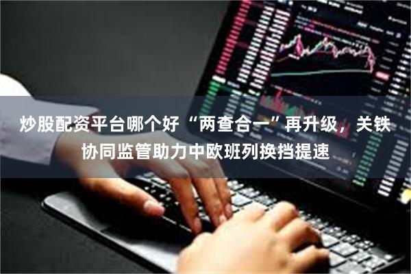 炒股配资平台哪个好 “两查合一”再升级，关铁协同监管助力中欧班列换挡提速