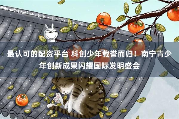 最认可的配资平台 科创少年载誉而归！南宁青少年创新成果闪耀国际发明盛会
