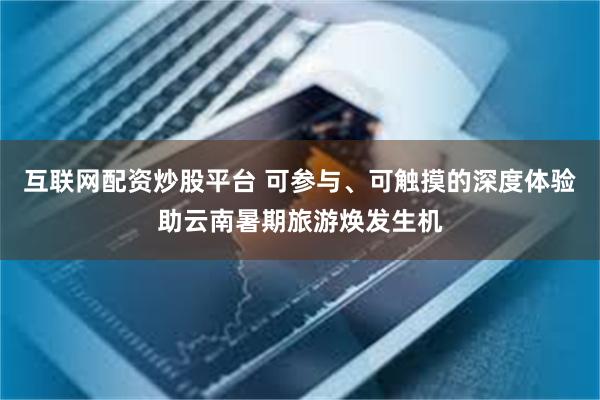 互联网配资炒股平台 可参与、可触摸的深度体验助云南暑期旅游焕发生机