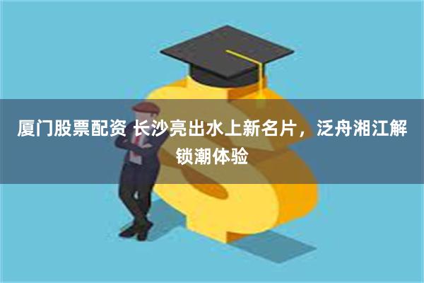 厦门股票配资 长沙亮出水上新名片，泛舟湘江解锁潮体验