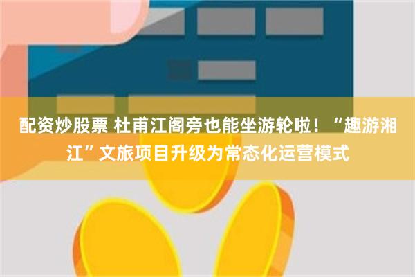 配资炒股票 杜甫江阁旁也能坐游轮啦！“趣游湘江”文旅项目升级为常态化运营模式