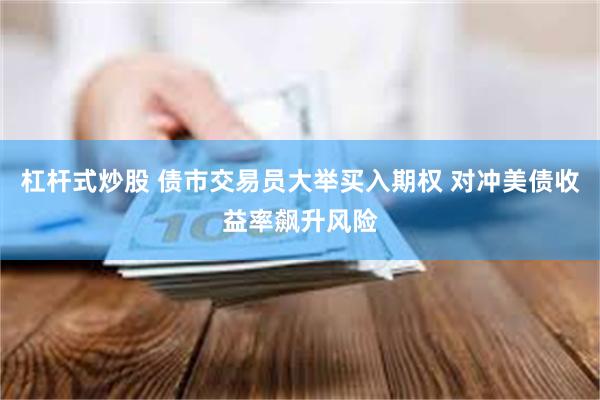 杠杆式炒股 债市交易员大举买入期权 对冲美债收益率飙升风险