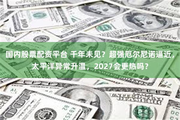 国内股票配资平台 千年未见？超强厄尔尼诺逼近，太平洋异常升温，2027会更热吗？