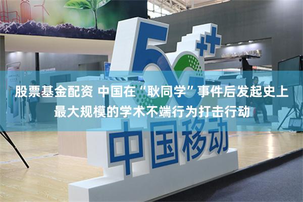 股票基金配资 中国在“耿同学”事件后发起史上最大规模的学术不端行为打击行动