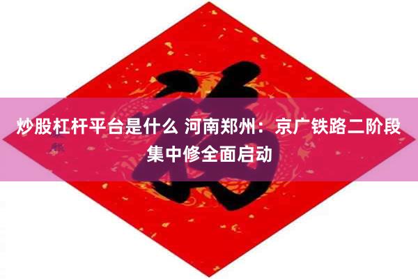 炒股杠杆平台是什么 河南郑州：京广铁路二阶段集中修全面启动