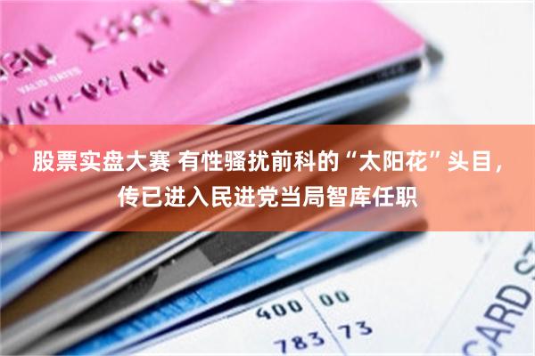 股票实盘大赛 有性骚扰前科的“太阳花”头目，传已进入民进党当局智库任职