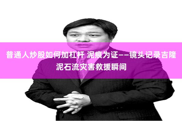 普通人炒股如何加杠杆 泥痕为证——镜头记录吉隆泥石流灾害救援瞬间