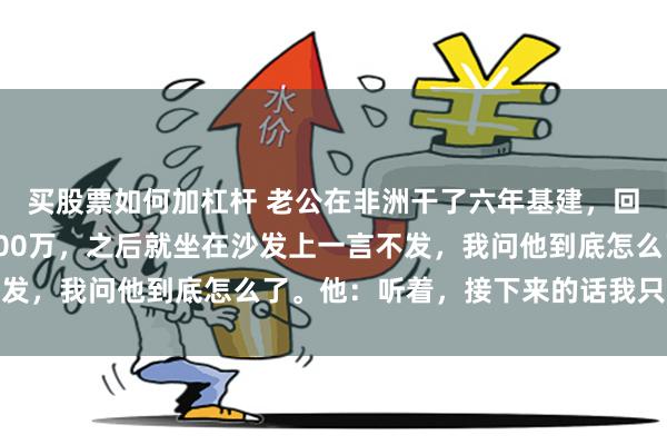 买股票如何加杠杆 老公在非洲干了六年基建，回国直接往我卡里打了500万，之后就坐在沙发上一言不发，我问他到底怎么了。他：听着，接下来的话我只说一次
