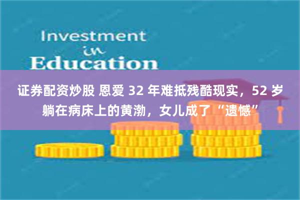 证券配资炒股 恩爱 32 年难抵残酷现实，52 岁躺在病床上的黄渤，女儿成了 “遗憾”