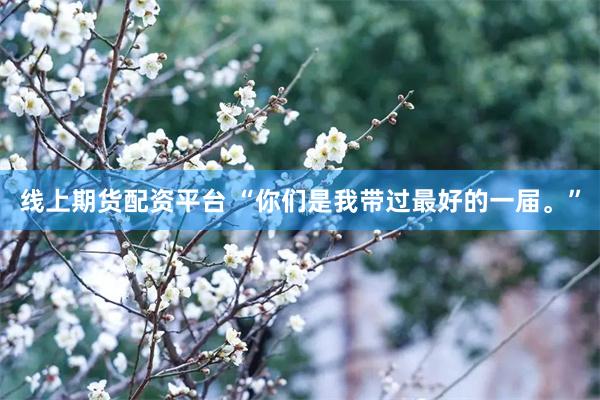 线上期货配资平台 “你们是我带过最好的一届。”