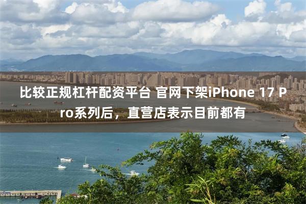比较正规杠杆配资平台 官网下架iPhone 17 Pro系列后，直营店表示目前都有