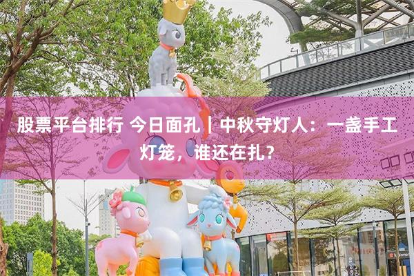 股票平台排行 今日面孔｜中秋守灯人：一盏手工灯笼，谁还在扎？