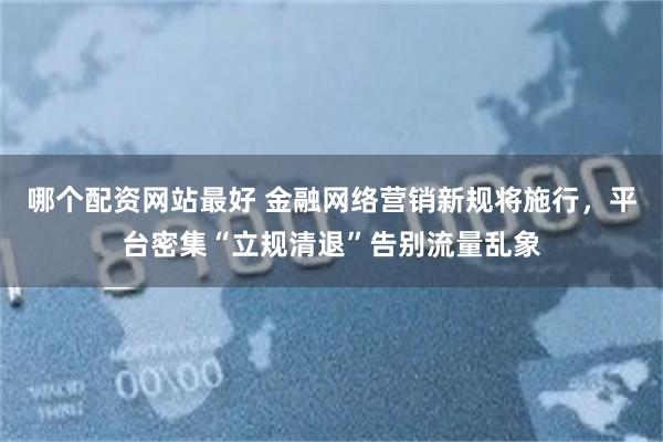 哪个配资网站最好 金融网络营销新规将施行，平台密集“立规清退”告别流量乱象
