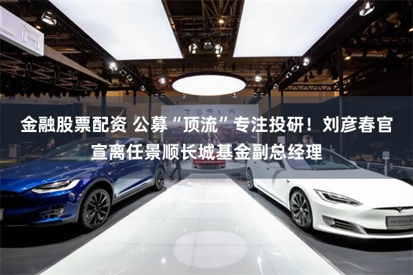 金融股票配资 公募“顶流”专注投研！刘彦春官宣离任景顺长城基金副总经理