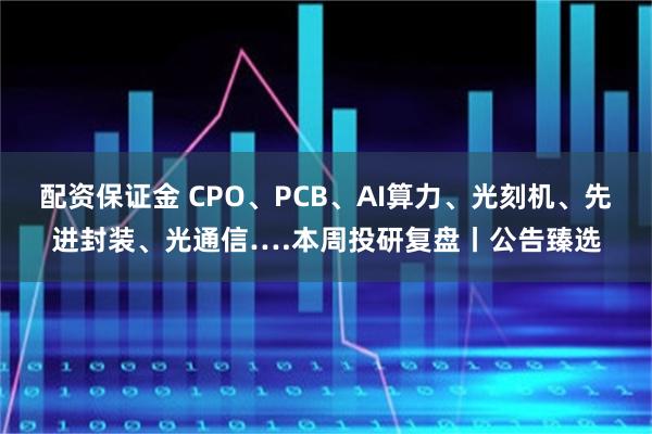 配资保证金 CPO、PCB、AI算力、光刻机、先进封装、光通信….本周投研复盘丨公告臻选