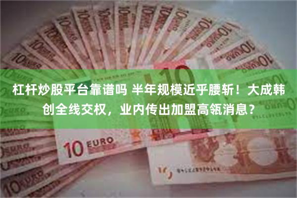 杠杆炒股平台靠谱吗 半年规模近乎腰斩！大成韩创全线交权，业内传出加盟高瓴消息？