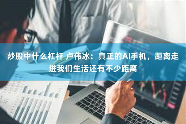 炒股中什么杠杆 卢伟冰:真正的AI手机,距离走进我们生活还有不少距离