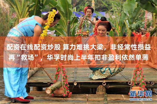配资在线配资炒股 算力难挑大梁，非经常性损益再“救场”，华孚时尚上半年扣非盈利依然单薄