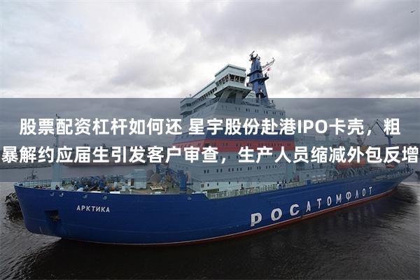 股票配资杠杆如何还 星宇股份赴港IPO卡壳，粗暴解约应届生引发客户审查，生产人员缩减外包反增