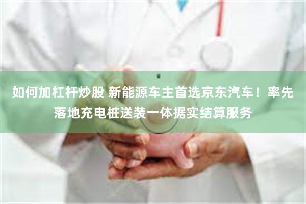 如何加杠杆炒股 新能源车主首选京东汽车！率先落地充电桩送装一体据实结算服务