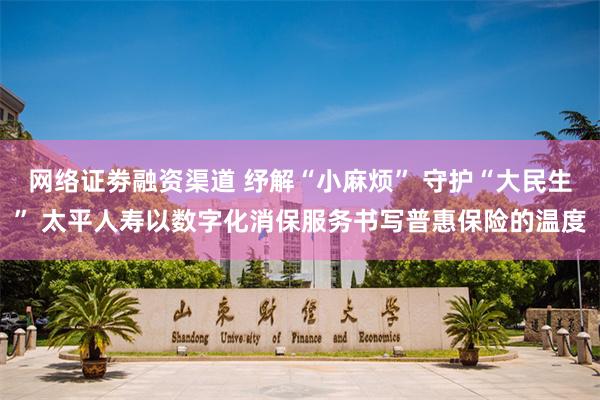 网络证劵融资渠道 纾解“小麻烦” 守护“大民生” 太平人寿以数字化消保服务书写普惠保险的温度