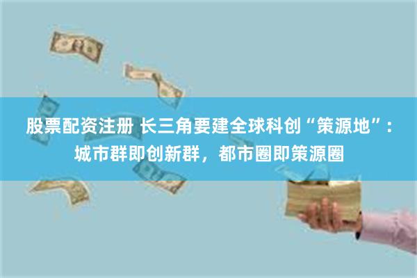 股票配资注册 长三角要建全球科创“策源地”：城市群即创新群，都市圈即策源圈