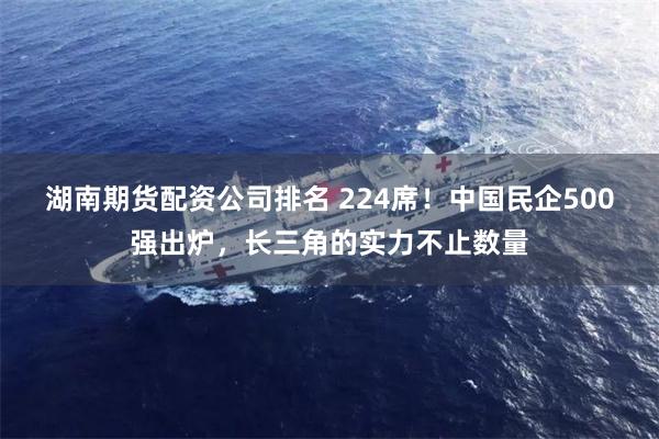 湖南期货配资公司排名 224席！中国民企500强出炉，长三角的实力不止数量