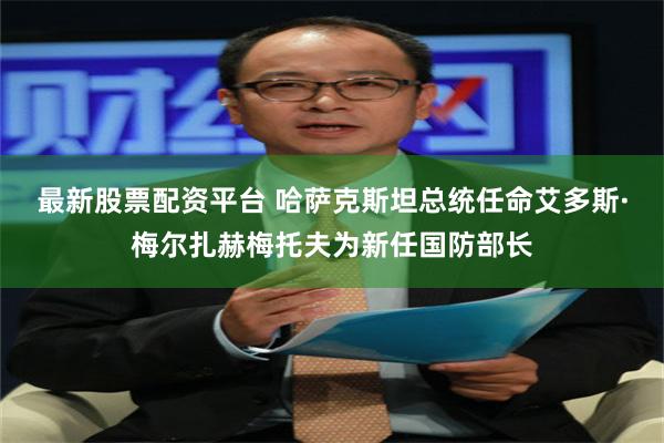 最新股票配资平台 哈萨克斯坦总统任命艾多斯·梅尔扎赫梅托夫为新任国防部长
