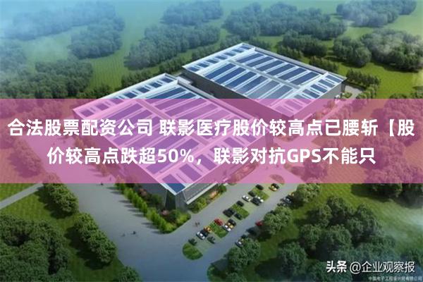 合法股票配资公司 联影医疗股价较高点已腰斩【股价较高点跌超50%，联影对抗GPS不能只