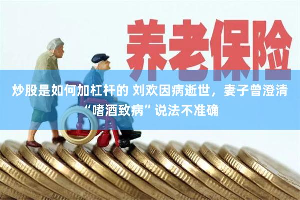 炒股是如何加杠杆的 刘欢因病逝世，妻子曾澄清“嗜酒致病”说法不准确
